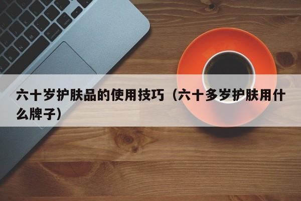 六十岁护肤品的使用技巧(六十多岁护肤用什么牌子)
