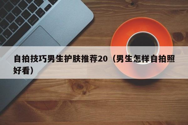 自拍技巧男生护肤推荐20(男生怎样自拍照好看)