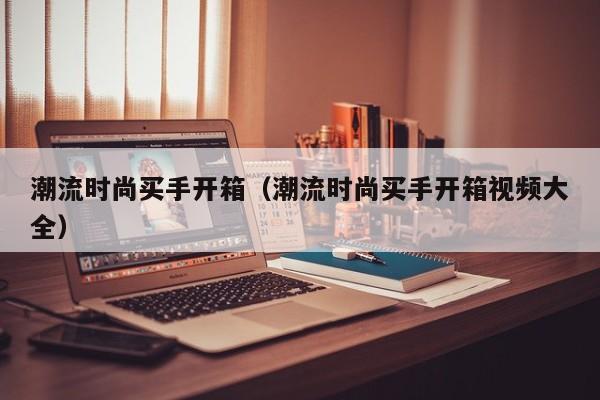 潮流时尚买手开箱(潮流时尚买手开箱视频大全)