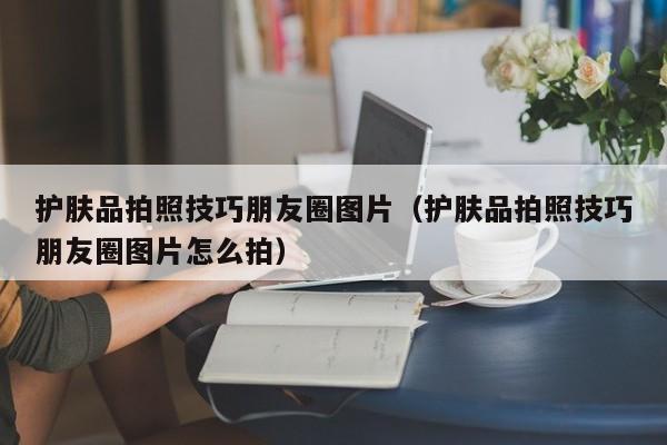 护肤品拍照技巧朋友圈图片(护肤品拍照技巧朋友圈图片怎么拍)