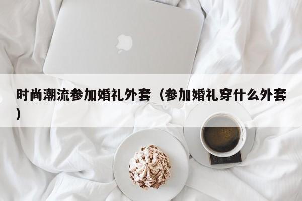 时尚潮流参加婚礼外套(参加婚礼穿什么外套)