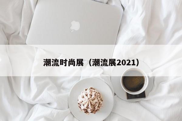 潮流时尚展(潮流展2021)