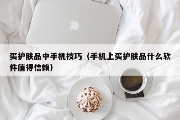 买护肤品中手机技巧(手机上买护肤品什么软件值得信赖)