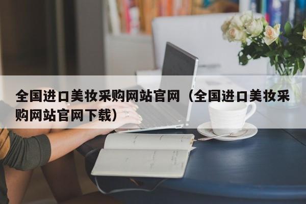 全国进口美妆采购网站官网（全国进口美妆采购网站官网下载）