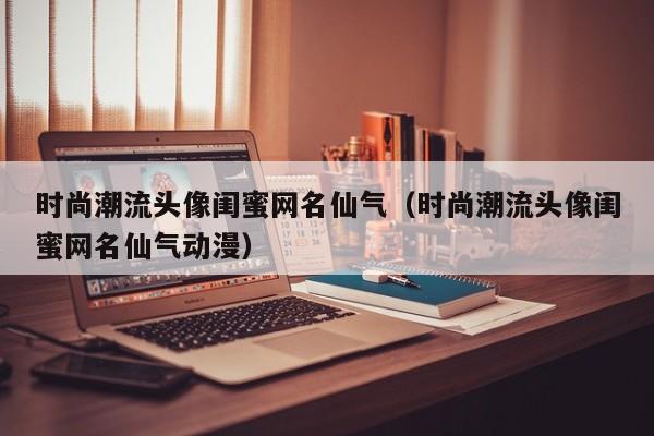 时尚潮流头像闺蜜网名仙气(时尚潮流头像闺蜜网名仙气动漫)