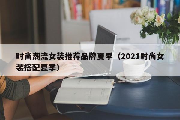 时尚潮流女装推荐品牌夏季(2021时尚女装搭配夏季)