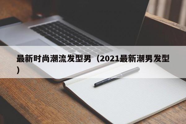最新时尚潮流发型男（2021最新潮男发型）
