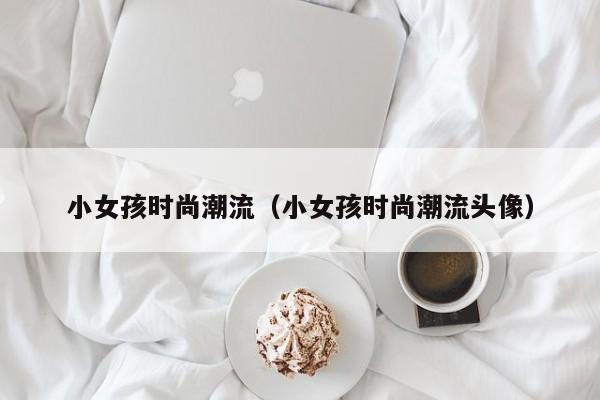 小女孩时尚潮流（小女孩时尚潮流头像）