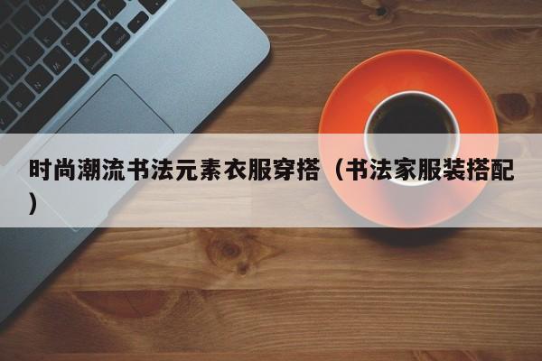 时尚潮流书法元素衣服穿搭（书法家服装搭配）