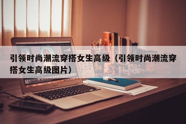 引领时尚潮流穿搭女生高级（引领时尚潮流穿搭女生高级图片）