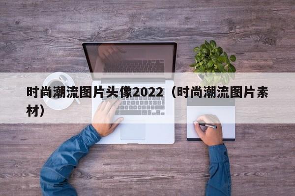 时尚潮流图片头像2022（时尚潮流图片素材）