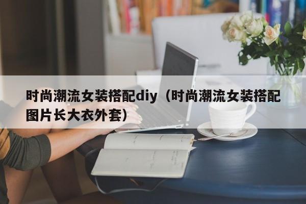 时尚潮流女装搭配diy（时尚潮流女装搭配图片长大衣外套）