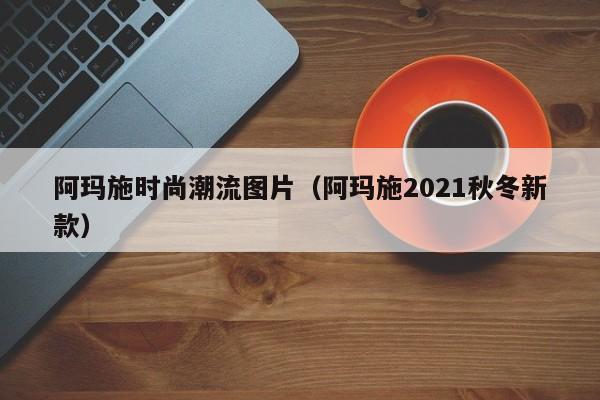 阿玛施时尚潮流图片（阿玛施2021秋冬新款）
