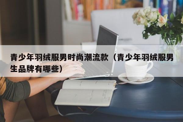 青少年羽绒服男时尚潮流款（青少年羽绒服男生品牌有哪些）