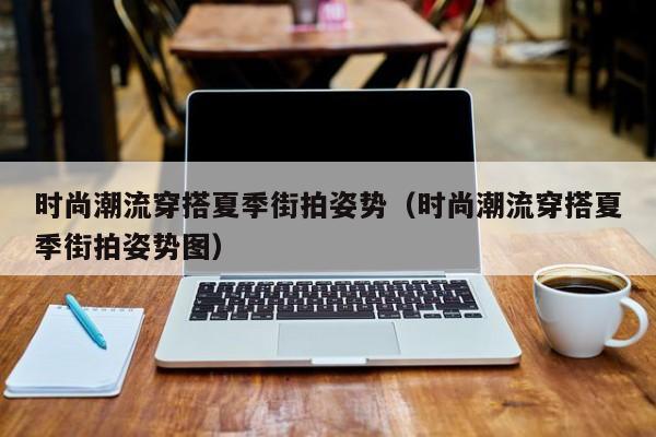 时尚潮流穿搭夏季街拍姿势（时尚潮流穿搭夏季街拍姿势图）