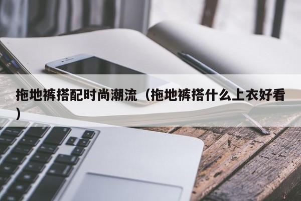 拖地裤搭配时尚潮流（拖地裤搭什么上衣好看）