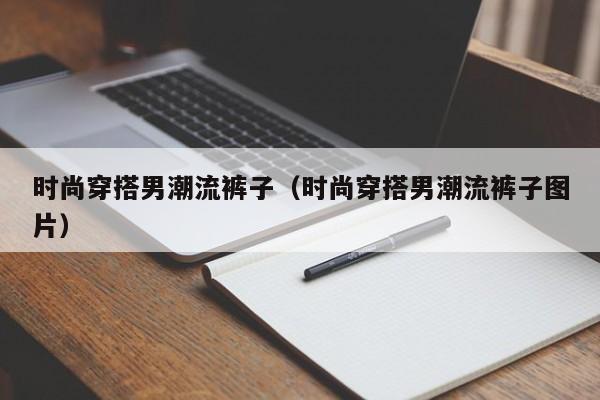 时尚穿搭男潮流裤子（时尚穿搭男潮流裤子图片）
