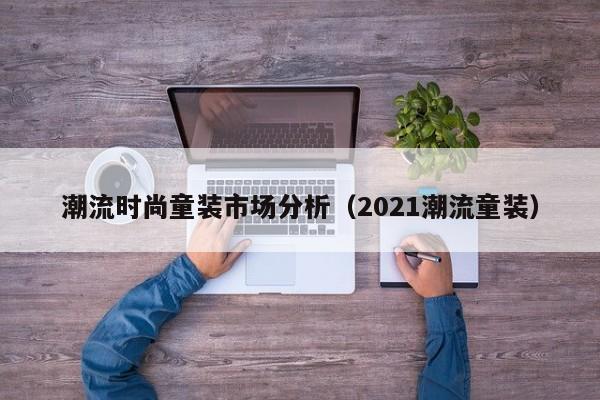 潮流时尚童装市场分析（2021潮流童装）