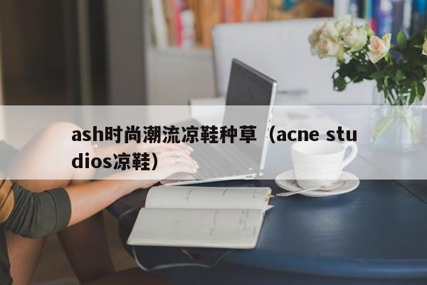 ash时尚潮流凉鞋种草（acne studios凉鞋）