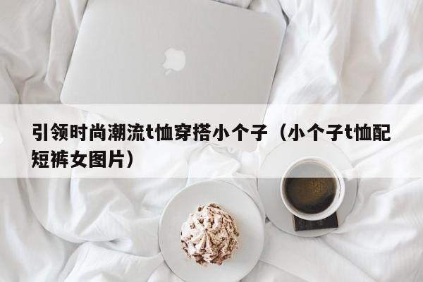 引领时尚潮流t恤穿搭小个子（小个子t恤配短裤女图片）