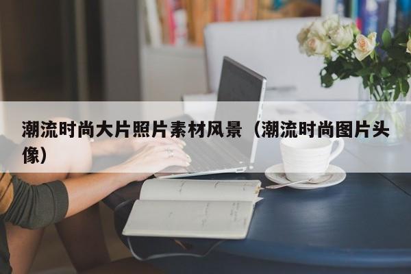 潮流时尚大片照片素材风景（潮流时尚图片头像）