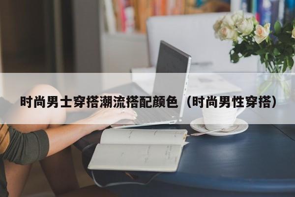 时尚男士穿搭潮流搭配颜色（时尚男性穿搭）