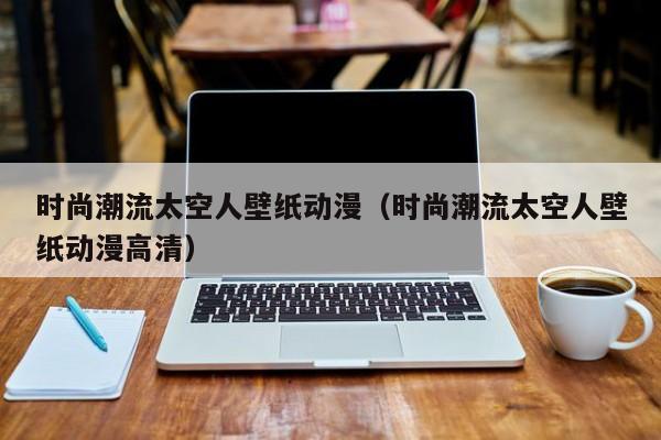 时尚潮流太空人壁纸动漫（时尚潮流太空人壁纸动漫高清）