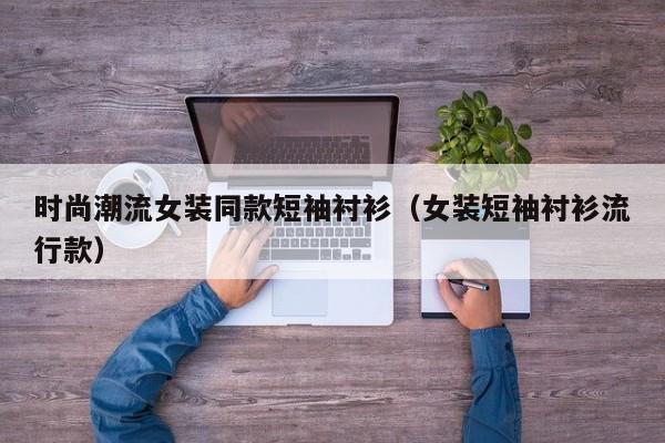 时尚潮流女装同款短袖衬衫（女装短袖衬衫流行款）