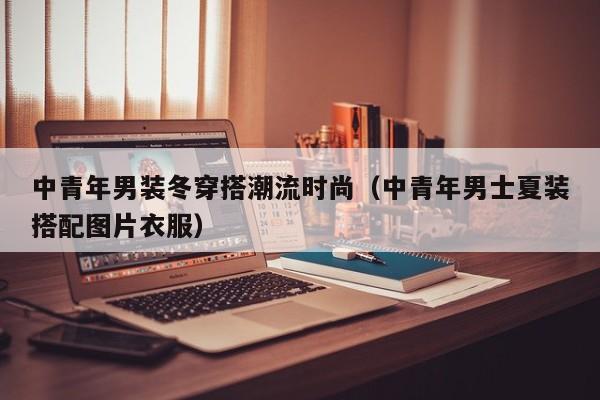 中青年男装冬穿搭潮流时尚（中青年男士夏装搭配图片衣服）