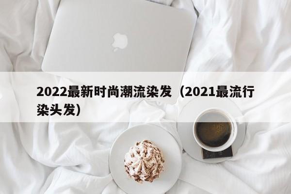 2022最新时尚潮流染发（2021最流行染头发）