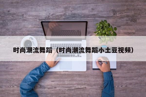 时尚潮流舞蹈（时尚潮流舞蹈小土豆视频）