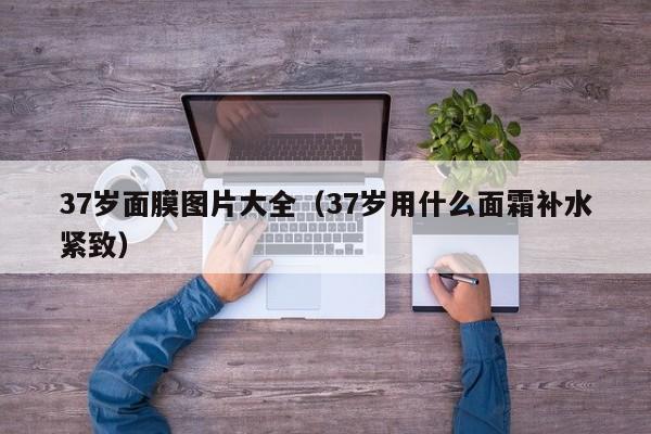 37岁面膜图片大全(37岁用什么面霜补水紧致)