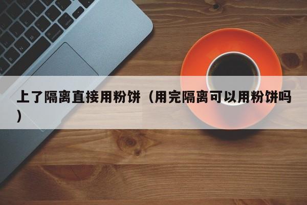 上了隔离直接用粉饼(用完隔离可以用粉饼吗)