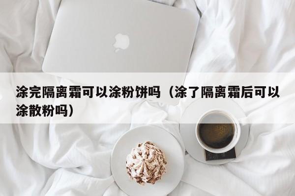 涂完隔离霜可以涂粉饼吗(涂了隔离霜后可以涂散粉吗)