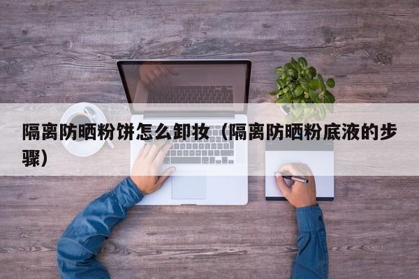 隔离防晒粉饼怎么卸妆(隔离防晒粉底液的步骤)