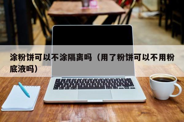 涂粉饼可以不涂隔离吗（用了粉饼可以不用粉底液吗）