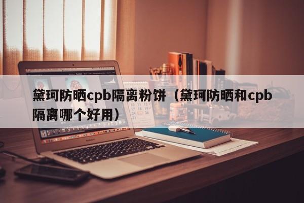 黛珂防晒cpb隔离粉饼(黛珂防晒和cpb隔离哪个好用)