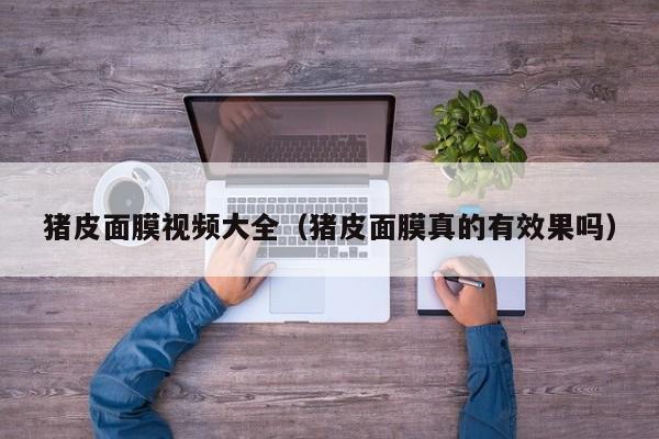 猪皮面膜视频大全(猪皮面膜真的有效果吗)
