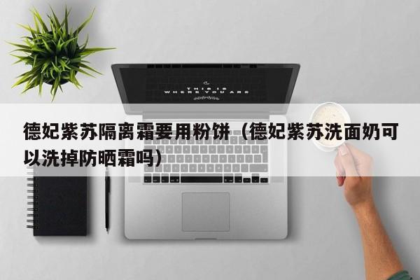 德妃紫苏隔离霜要用粉饼（德妃紫苏洗面奶可以洗掉防晒霜吗）