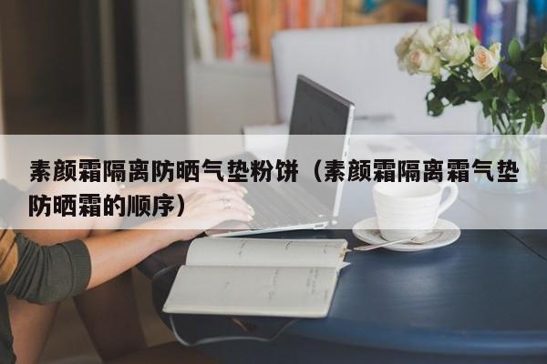 素颜霜隔离防晒气垫粉饼（素颜霜隔离霜气垫防晒霜的顺序）