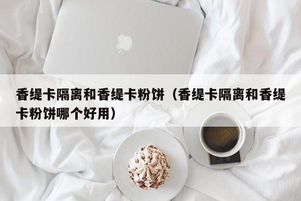 香缇卡隔离和香缇卡粉饼(香缇卡隔离和香缇卡粉饼哪个好用)