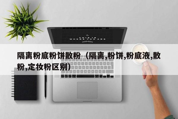 隔离粉底粉饼散粉(隔离,粉饼,粉底液,散粉,定妆粉区别)