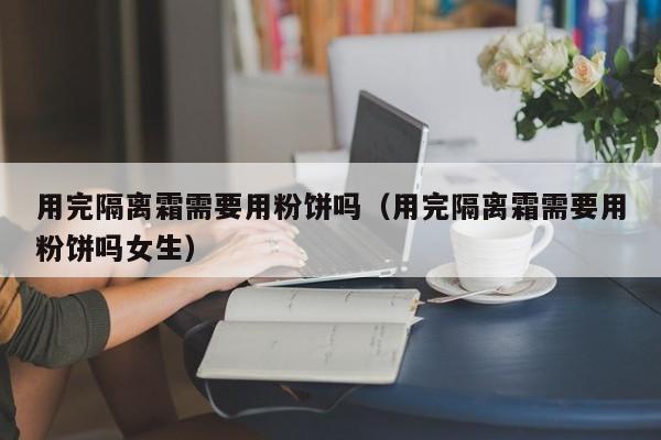 用完隔离霜需要用粉饼吗（用完隔离霜需要用粉饼吗女生）