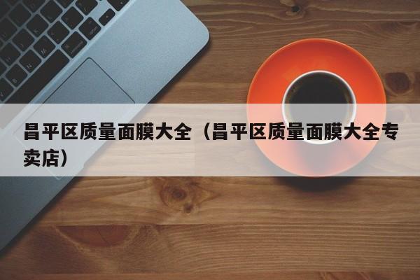 昌平区质量面膜大全(昌平区质量面膜大全专卖店)