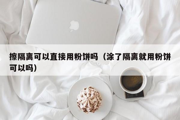 擦隔离可以直接用粉饼吗（涂了隔离就用粉饼可以吗）