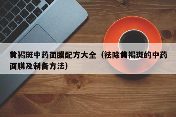 黄褐斑中药面膜配方大全(祛除黄褐斑的中药面膜及制备方法)