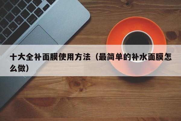 十大全补面膜使用方法(最简单的补水面膜怎么做)
