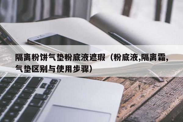 隔离粉饼气垫粉底液遮瑕（粉底液,隔离霜,气垫区别与使用步骤）