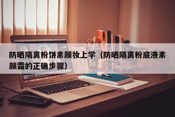 防晒隔离粉饼素颜妆上学(防晒隔离粉底液素颜霜的正确步骤)