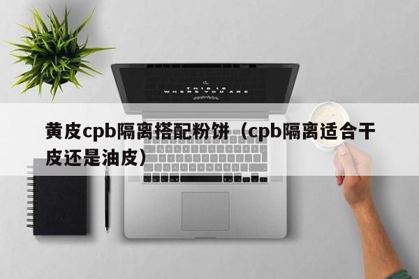 黄皮cpb隔离搭配粉饼（cpb隔离适合干皮还是油皮）